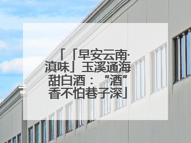 「早安云南·滇味」玉溪通海甜白酒：“酒”香不怕巷子深