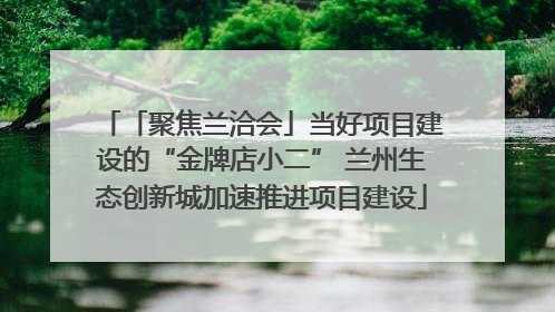 「聚焦兰洽会」当好项目建设的“金牌店小二” 兰州生态创新城加速推进项目建设