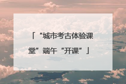 “城市考古体验课堂”端午“开课”