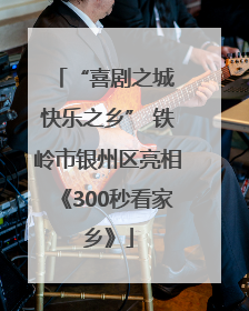 “喜剧之城 快乐之乡” 铁岭市银州区亮相《300秒看家乡》