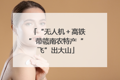“无人机＋高铁”带赣南农特产“飞”出大山