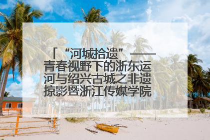 “河城拾遗”——青春视野下的浙东运河与绍兴古城之非遗掠影暨浙江传媒学院小学期来绍