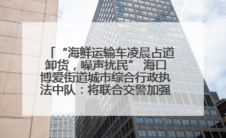 “海鲜运输车凌晨占道卸货，噪声扰民” 海口博爱街道城市综合行政执法中队：将联合交警加强长堤路一带巡逻