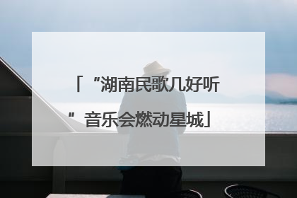 “湖南民歌几好听”音乐会燃动星城