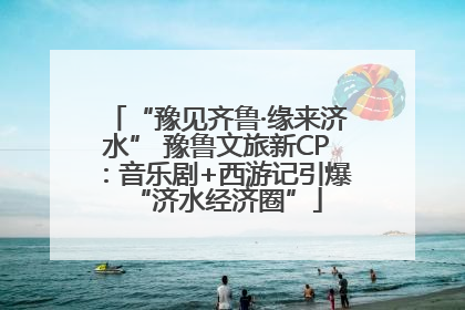 “豫见齐鲁·缘来济水” 豫鲁文旅新CP：音乐剧+西游记引爆“济水经济圈”