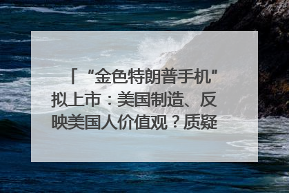 “金色特朗普手机”拟上市：美国制造、反映美国人价值观？质疑者：像天方夜谭
