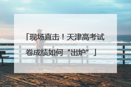 现场直击！天津高考试卷成绩如何“出炉”