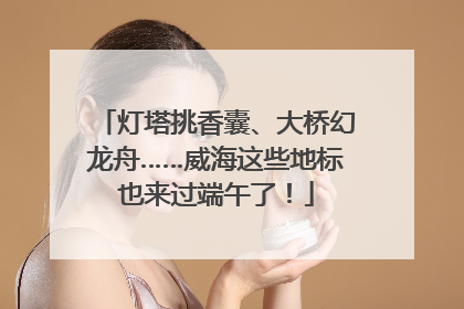 灯塔挑香囊、大桥幻龙舟……威海这些地标也来过端午了！