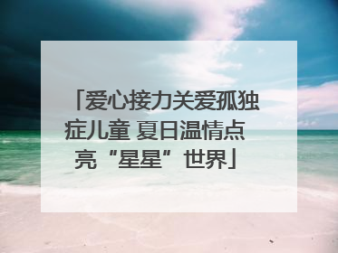 爱心接力关爱孤独症儿童 夏日温情点亮“星星”世界