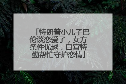 特朗普小儿子巴伦谈恋爱了，女方条件优越，白宫特勤帮忙守护恋情