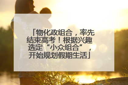 物化政组合，率先结束高考！根据兴趣选定“小众组合”，开始规划假期生活