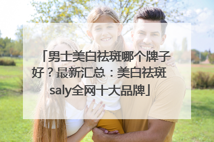 男士美白祛斑哪个牌子好？最新汇总：美白祛斑saly全网十大品牌