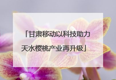 甘肃移动以科技助力天水樱桃产业再升级