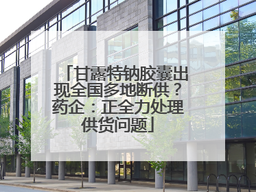 甘露特钠胶囊出现全国多地断供？药企：正全力处理供货问题