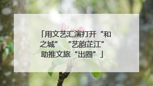 用文艺汇演打开“和之城” “艺韵芷江”助推文旅“出圈”