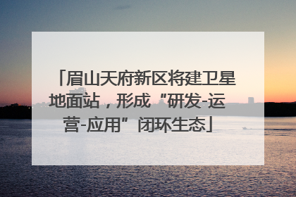 眉山天府新区将建卫星地面站，形成“研发-运营-应用”闭环生态