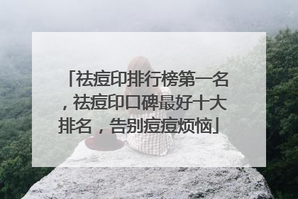 祛痘印排行榜第一名，祛痘印口碑最好十大排名，告别痘痘烦恼