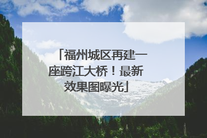 福州城区再建一座跨江大桥！最新效果图曝光