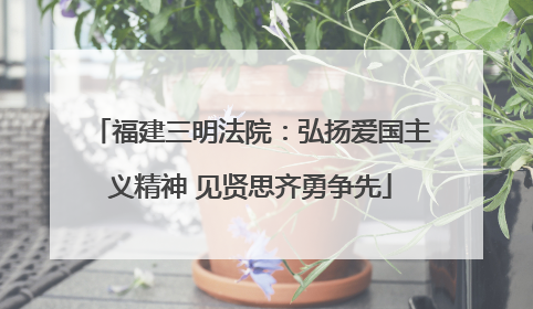 福建三明法院：弘扬爱国主义精神 见贤思齐勇争先