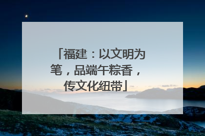 福建：以文明为笔，品端午粽香，传文化纽带