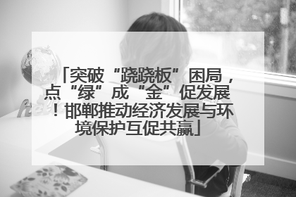 突破“跷跷板”困局，点“绿”成“金”促发展！邯郸推动经济发展与环境保护互促共赢