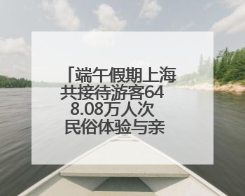 端午假期上海共接待游客648.08万人次 民俗体验与亲子游成热点