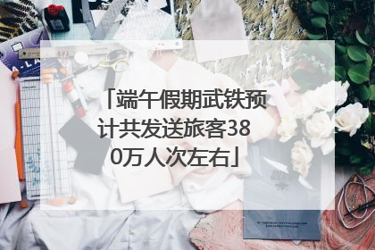 端午假期武铁预计共发送旅客380万人次左右