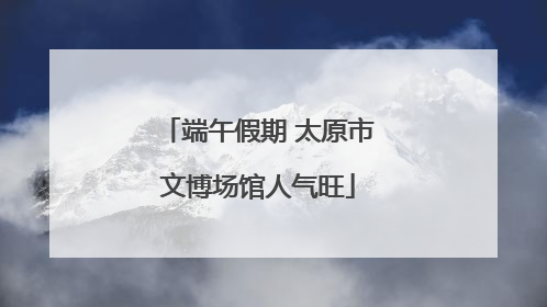 端午假期 太原市文博场馆人气旺