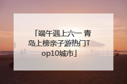 端午遇上六一 青岛上榜亲子游热门Top10城市