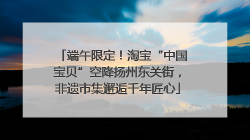 端午限定！淘宝“中国宝贝”空降扬州东关街，非遗市集邂逅千年匠心