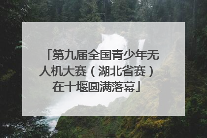 第九届全国青少年无人机大赛（湖北省赛）在十堰圆满落幕