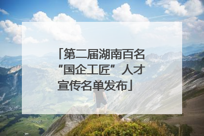 第二届湖南百名“国企工匠”人才宣传名单发布