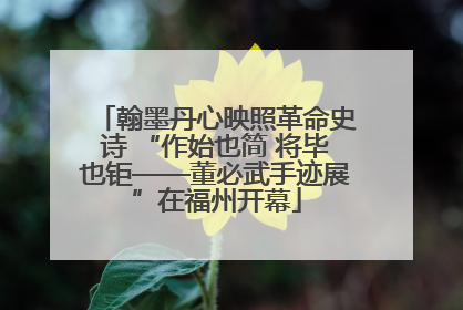 翰墨丹心映照革命史诗 “作始也简 将毕也钜——董必武手迹展”在福州开幕
