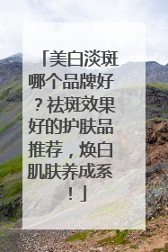 美白淡斑哪个品牌好？祛斑效果好的护肤品推荐，焕白肌肤养成系！