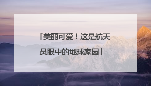 美丽可爱！这是航天员眼中的地球家园
