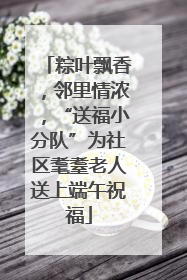 粽叶飘香，邻里情浓，“送福小分队”为社区耄耋老人送上端午祝福
