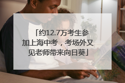 约12.7万考生参加上海中考，考场外又见老师带来向日葵