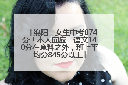 绵阳一女生中考874分！本人回应：语文140分在意料之外，班上平均分845分以上