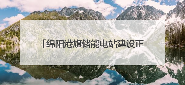绵阳港旗储能电站建设正酣 迎峰度夏投运在即