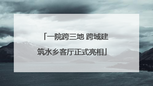 一院跨三地 跨域建筑水乡客厅正式亮相