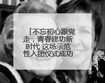 不忘初心跟党走，青春建功新时代 这场示范性入团仪式成功举行