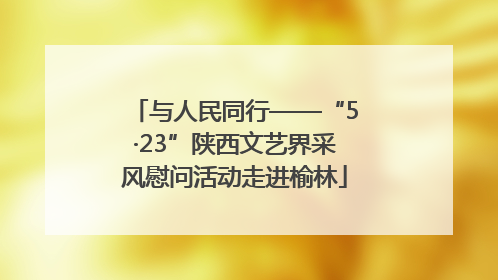 与人民同行——“5·23”陕西文艺界采风慰问活动走进榆林