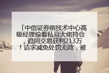 中信证券前技术中心高级经理偷看私募大佬持仓，趋同交易获利213万！请求减免处罚无效，被罚没426万
