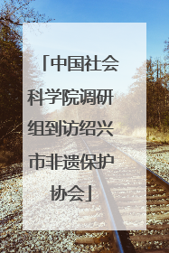 中国社会科学院调研组到访绍兴市非遗保护协会