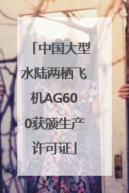中国大型水陆两栖飞机AG600获颁生产许可证
