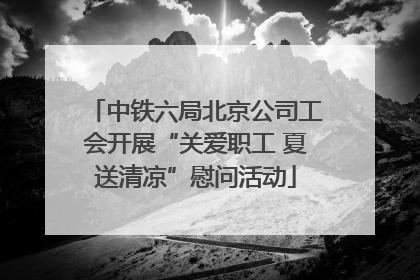 中铁六局北京公司工会开展“关爱职工 夏送清凉”慰问活动