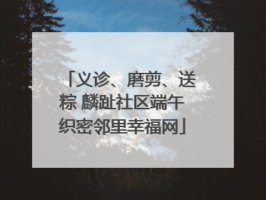 义诊、磨剪、送粽 麟趾社区端午织密邻里幸福网
