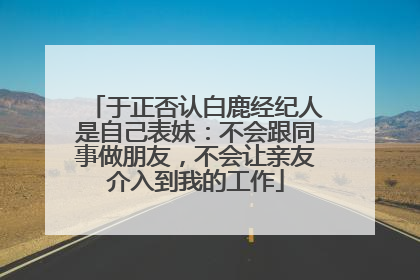 于正否认白鹿经纪人是自己表妹：不会跟同事做朋友，不会让亲友介入到我的工作