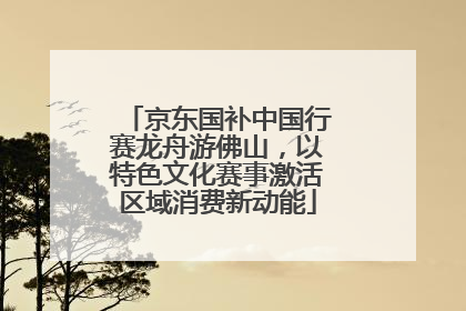 京东国补中国行赛龙舟游佛山，以特色文化赛事激活区域消费新动能