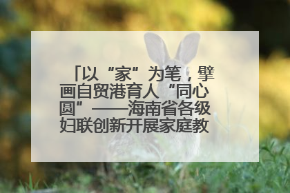 以“家”为笔，擘画自贸港育人“同心圆”——海南省各级妇联创新开展家庭教育宣传周活动